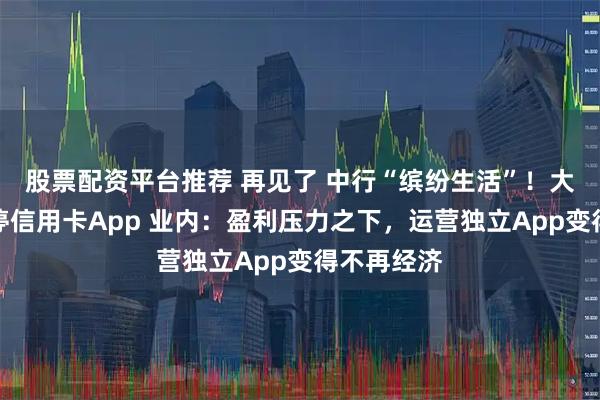股票配资平台推荐 再见了 中行“缤纷生活”！大行宣布关停信用卡App 业内：盈利压力之下，运营独立App变得不再经济
