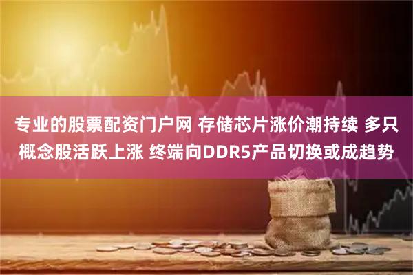 专业的股票配资门户网 存储芯片涨价潮持续 多只概念股活跃上涨 终端向DDR5产品切换或成趋势