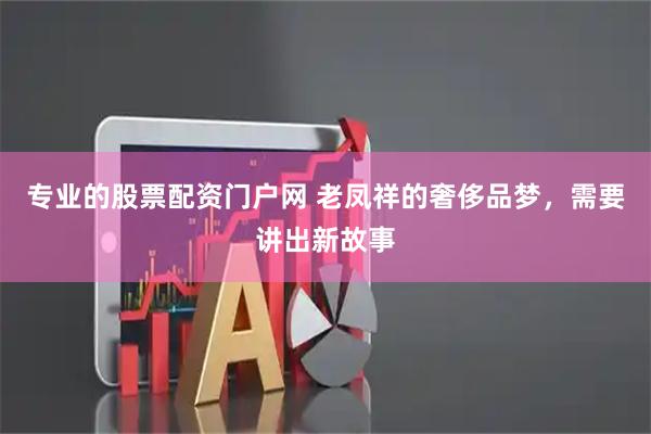 专业的股票配资门户网 老凤祥的奢侈品梦，需要讲出新故事