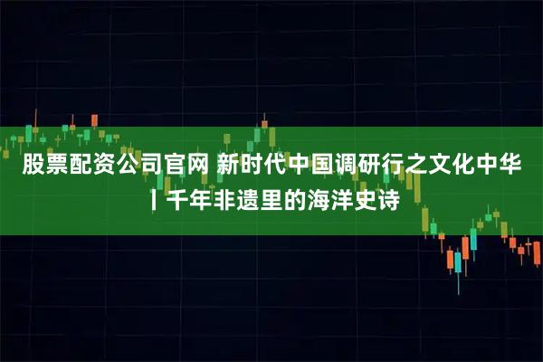 股票配资公司官网 新时代中国调研行之文化中华丨千年非遗里的海洋史诗