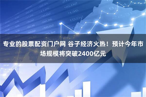 专业的股票配资门户网 谷子经济火热！预计今年市场规模将突破2400亿元