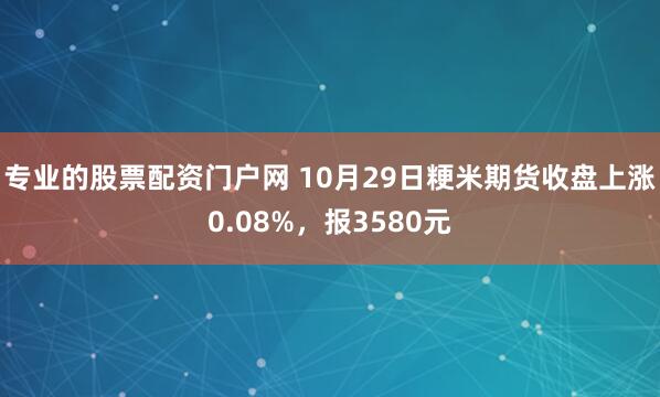 专业的股票配资门户网 10月29日粳米期货收盘上涨0.08%，报3580元