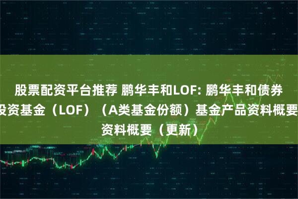 股票配资平台推荐 鹏华丰和LOF: 鹏华丰和债券型证券投资基金（LOF）（A类基金份额）基金产品资料概要（更新）